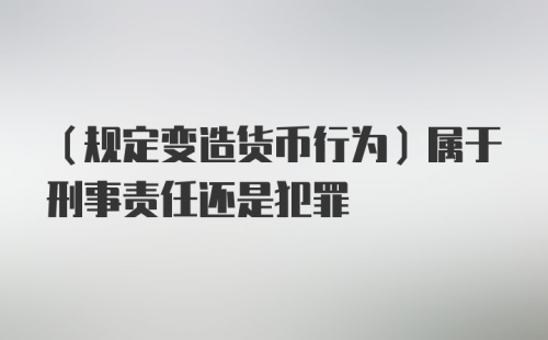 （规定变造货币行为）属于刑事责任还是犯罪