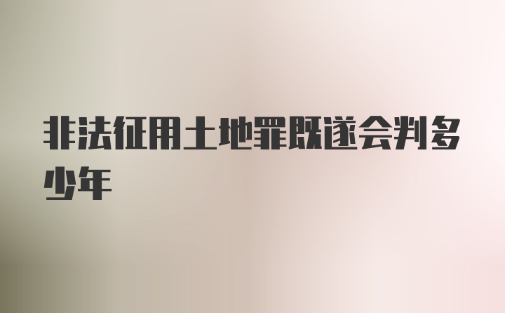 非法征用土地罪既遂会判多少年