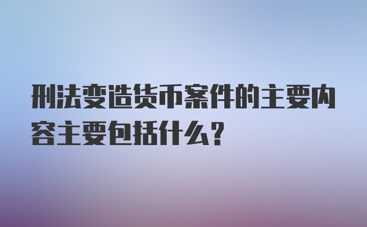 刑法变造货币案件的主要内容主要包括什么？