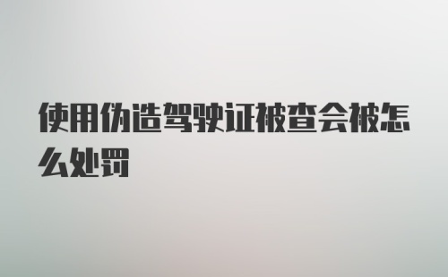 使用伪造驾驶证被查会被怎么处罚