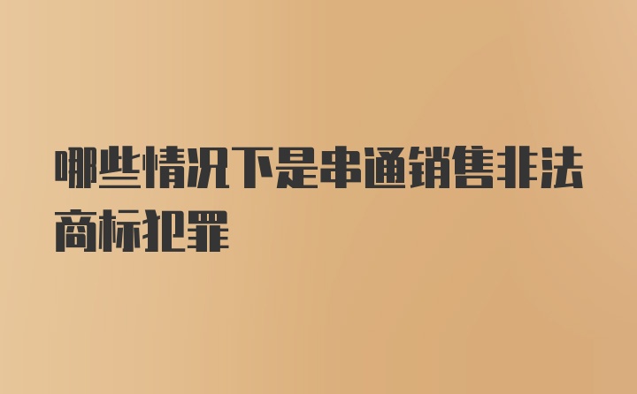 哪些情况下是串通销售非法商标犯罪