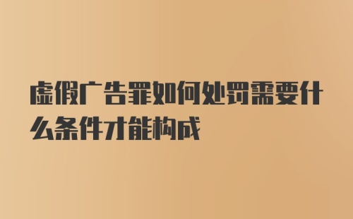 虚假广告罪如何处罚需要什么条件才能构成