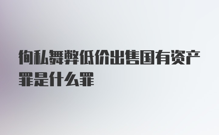 徇私舞弊低价出售国有资产罪是什么罪