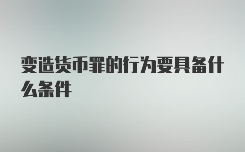 变造货币罪的行为要具备什么条件