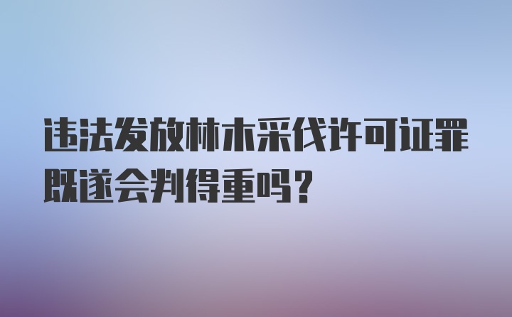 违法发放林木采伐许可证罪既遂会判得重吗？