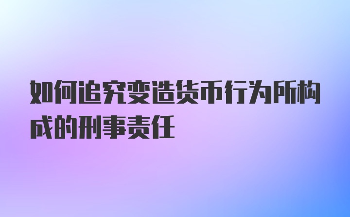 如何追究变造货币行为所构成的刑事责任