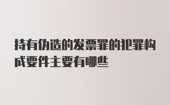 持有伪造的发票罪的犯罪构成要件主要有哪些