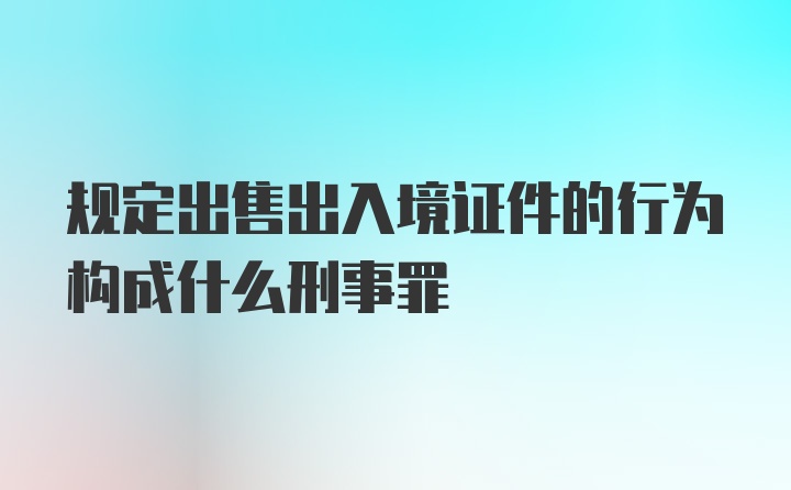 规定出售出入境证件的行为构成什么刑事罪