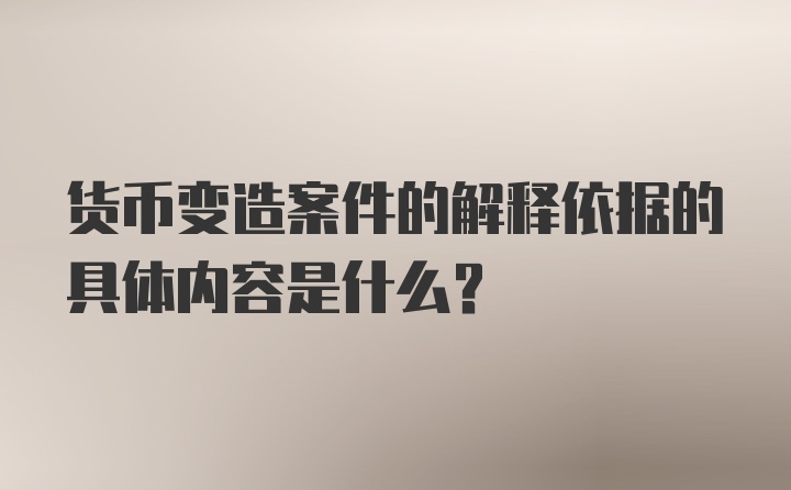 货币变造案件的解释依据的具体内容是什么？