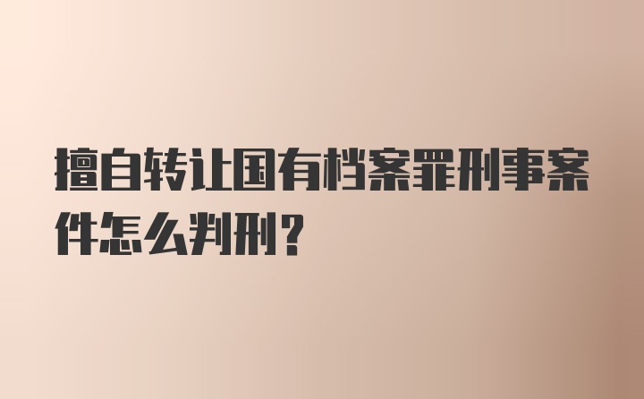 擅自转让国有档案罪刑事案件怎么判刑？