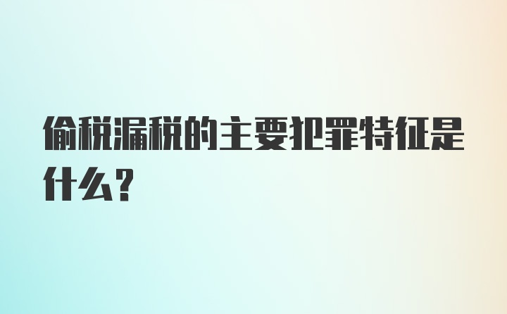 偷税漏税的主要犯罪特征是什么？