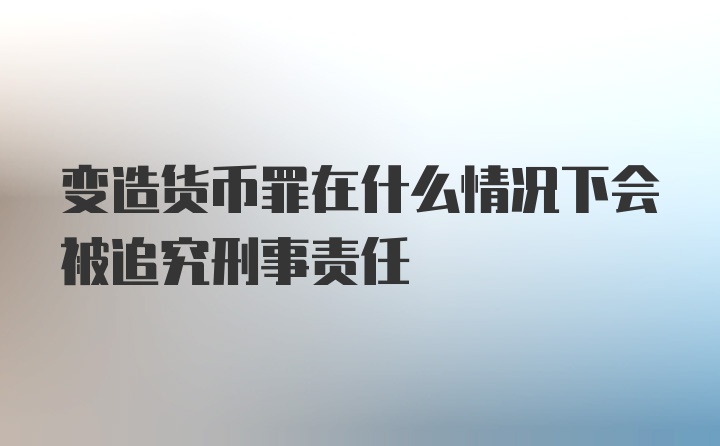 变造货币罪在什么情况下会被追究刑事责任