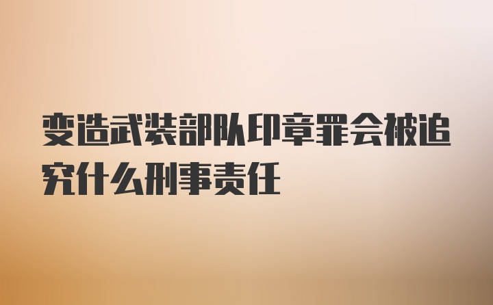 变造武装部队印章罪会被追究什么刑事责任