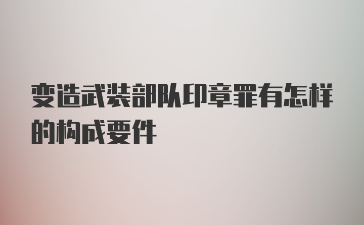 变造武装部队印章罪有怎样的构成要件