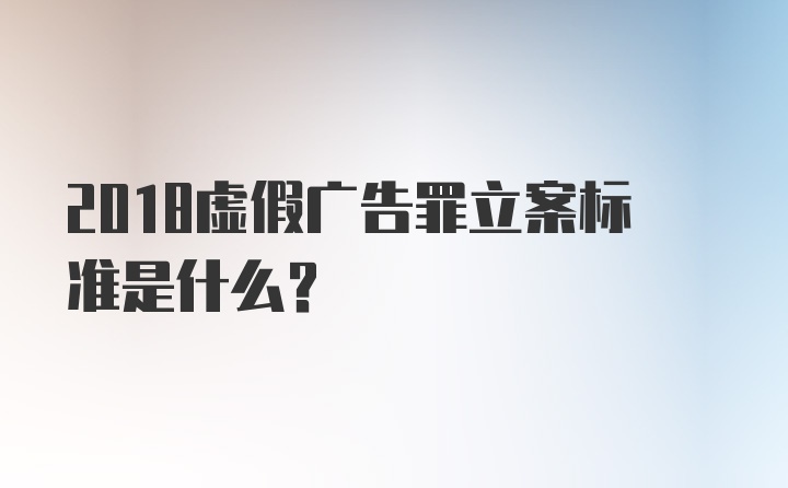 2018虚假广告罪立案标准是什么？