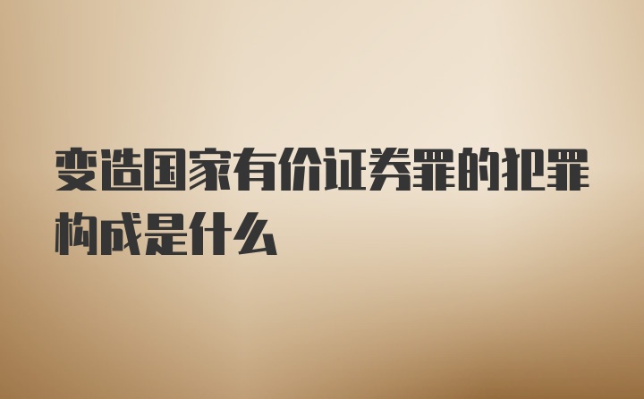 变造国家有价证券罪的犯罪构成是什么