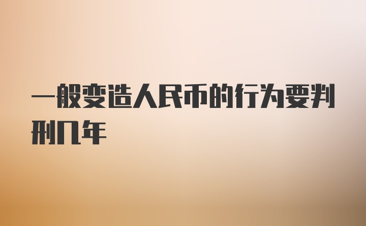 一般变造人民币的行为要判刑几年