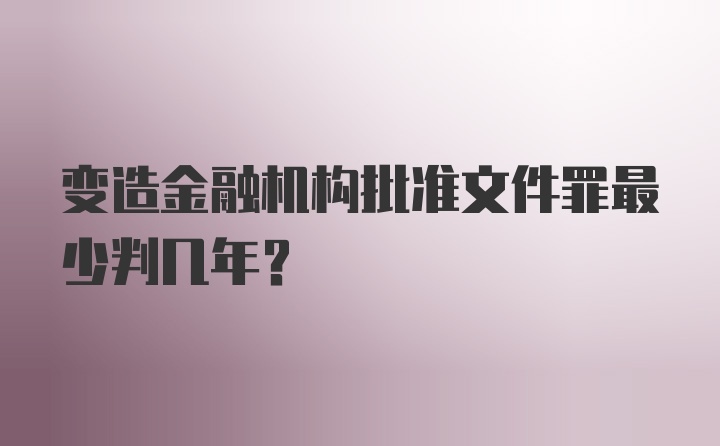 变造金融机构批准文件罪最少判几年？