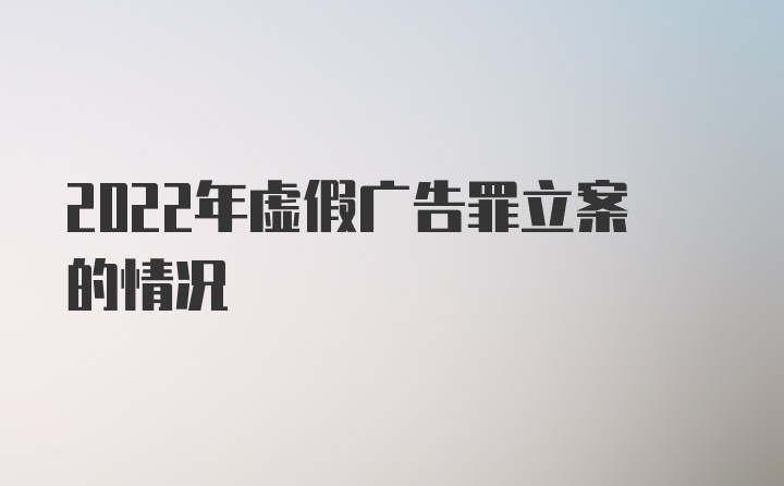 2022年虚假广告罪立案的情况