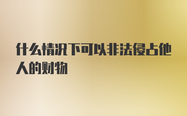 什么情况下可以非法侵占他人的财物