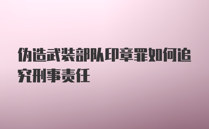 伪造武装部队印章罪如何追究刑事责任