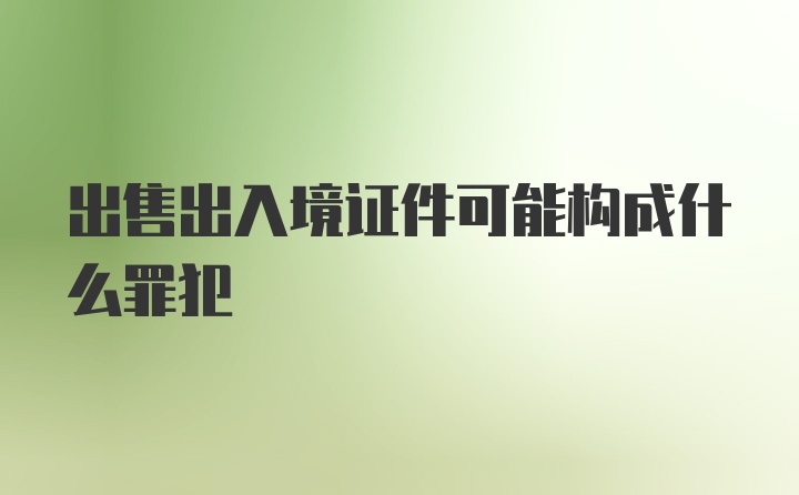 出售出入境证件可能构成什么罪犯