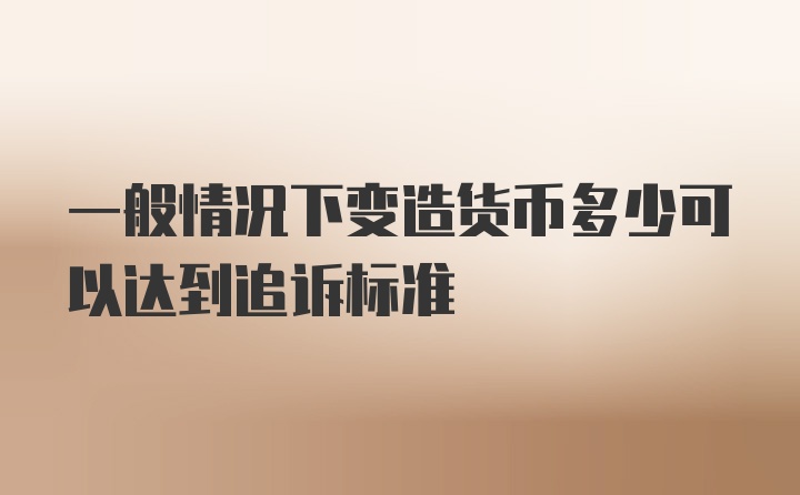 一般情况下变造货币多少可以达到追诉标准