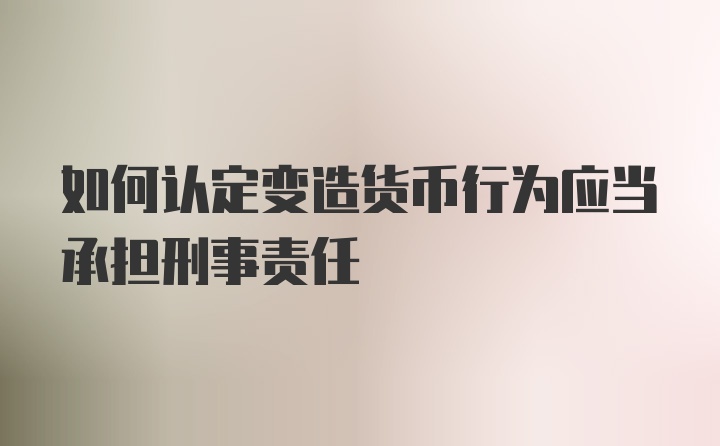 如何认定变造货币行为应当承担刑事责任