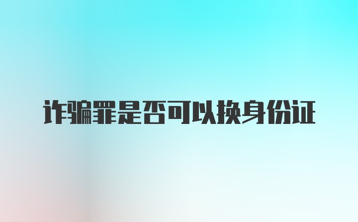 诈骗罪是否可以换身份证