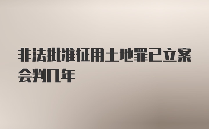 非法批准征用土地罪已立案会判几年