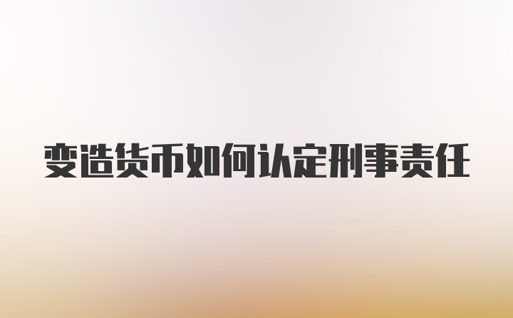 变造货币如何认定刑事责任