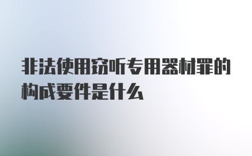 非法使用窃听专用器材罪的构成要件是什么