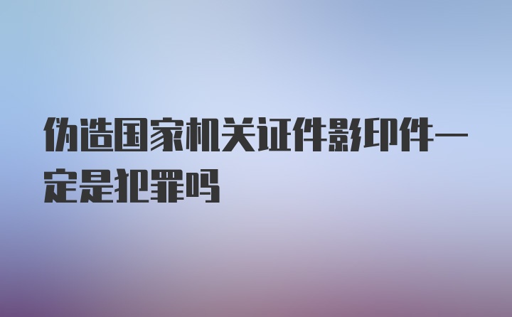 伪造国家机关证件影印件一定是犯罪吗