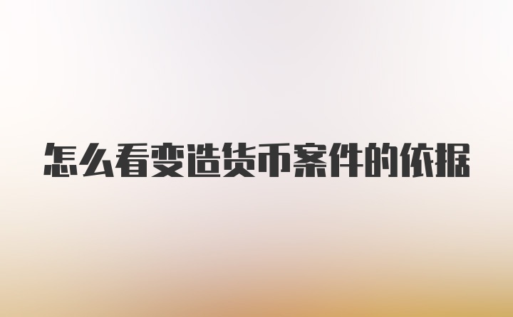 怎么看变造货币案件的依据