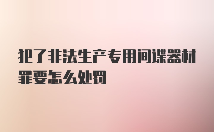 犯了非法生产专用间谍器材罪要怎么处罚