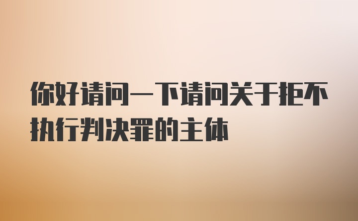 你好请问一下请问关于拒不执行判决罪的主体