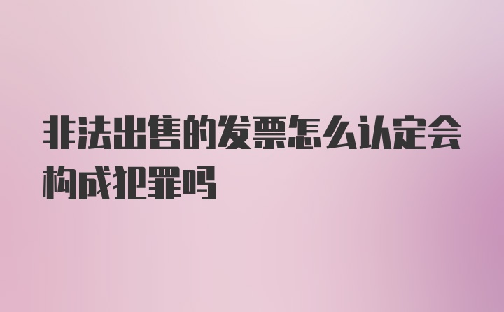 非法出售的发票怎么认定会构成犯罪吗