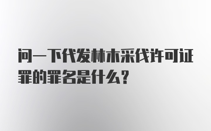 问一下代发林木采伐许可证罪的罪名是什么？