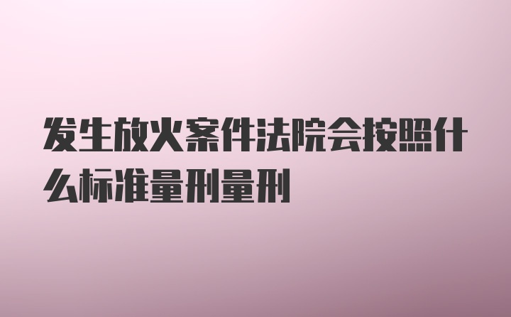 发生放火案件法院会按照什么标准量刑量刑