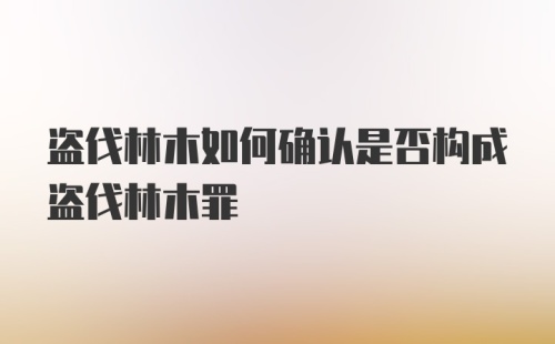 盗伐林木如何确认是否构成盗伐林木罪