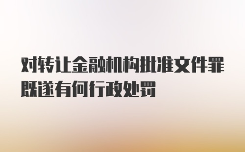 对转让金融机构批准文件罪既遂有何行政处罚