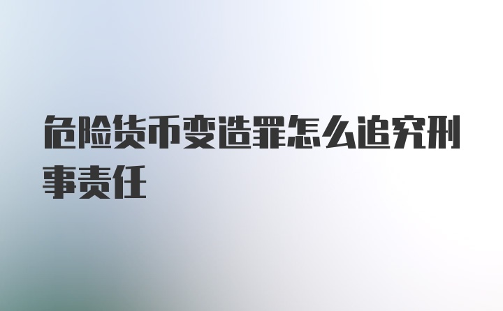 危险货币变造罪怎么追究刑事责任