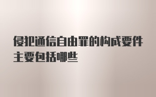 侵犯通信自由罪的构成要件主要包括哪些