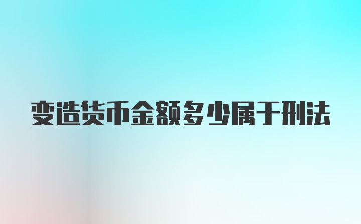 变造货币金额多少属于刑法