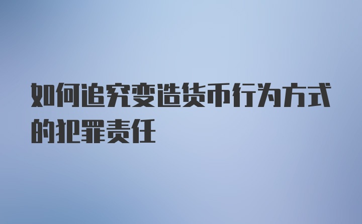 如何追究变造货币行为方式的犯罪责任