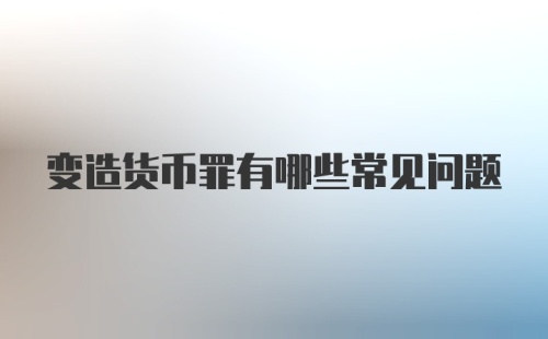 变造货币罪有哪些常见问题