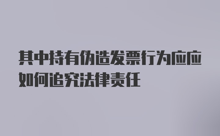 其中持有伪造发票行为应应如何追究法律责任