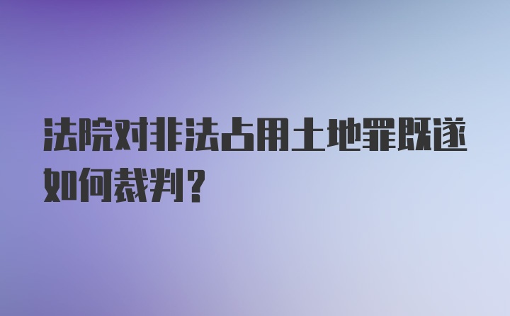 法院对非法占用土地罪既遂如何裁判？