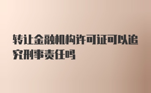 转让金融机构许可证可以追究刑事责任吗