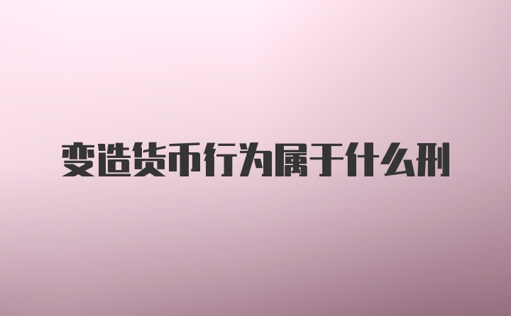 变造货币行为属于什么刑